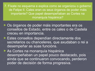 7. Fíxate no esquema e explica como se organizou o goberno
de Felipe II. Cales eran os seus órganos de poder máis
importante? Que papel desempeñaban as Cortes na
monarquía hispánica?
► Os órganos de poder máis importantes era os
consellos de Estado, entre os cales o de Castela
creceu en importancia.
► Estes consellos dependían directamente dos
secretarios ou chanceleres, que axudaban o rei a
desempeñar as súas funcións.
► As Cortes na monarquía hispánica
desempeñaban un papel pouco destacado, pois
aínda que se continuaron convocando, perderon
poder de decisión de forma progresiva.
 