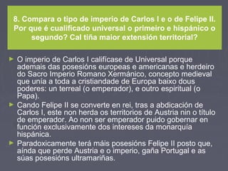 8. Compara o tipo de imperio de Carlos I e o de Felipe II.
Por que é cualificado universal o primeiro e hispánico o
segundo? Cal tiña maior extensión territorial?
► O imperio de Carlos I califícase de Universal porque
ademais das posesións europeas e americanas e herdeiro
do Sacro Imperio Romano Xermánico, concepto medieval
que unía a toda a cristiandade de Europa baixo dous
poderes: un terreal (o emperador), e outro espiritual (o
Papa).
► Cando Felipe II se converte en rei, tras a abdicación de
Carlos I, este non herda os territorios de Austria nin o título
de emperador. Ao non ser emperador puido gobernar en
función exclusivamente dos intereses da monarquía
hispánica.
► Paradoxicamente terá máis posesións Felipe II posto que,
aínda que perde Austria e o imperio, gaña Portugal e as
súas posesións ultramariñas.
 