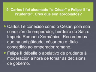 9. Carlos I foi alcumado “o César” e Felipe II “o
Prudente”. Cres que son apropiados?
►Carlos I é coñecido como o César, pola súa
condición de emperador, herdeiro do Sacro
Imperio Romano Xermánico. Recordemos
que na antigüidade, césar era o título
concedido ao emperador romano.
►Felipe II débelle o apelativo de prudente á
moderación á hora de tomar as decisións
de goberno.
 