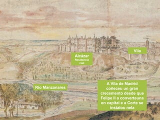 A Vila de Madrid
coñeceu un gran
crecemento desde que
Felipe II a converteuna
en capital e a Corte se
instalou nela
Río Manzanares
Vila
Alcázar
Residencia
real
 