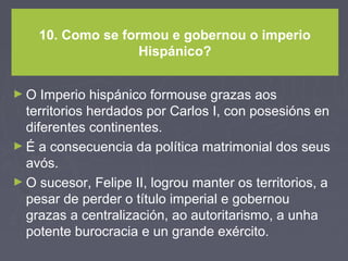 10. Como se formou e gobernou o imperio
Hispánico?
► O Imperio hispánico formouse grazas aos
territorios herdados por Carlos I, con posesións en
diferentes continentes.
► É a consecuencia da política matrimonial dos seus
avós.
► O sucesor, Felipe II, logrou manter os territorios, a
pesar de perder o título imperial e gobernou
grazas a centralización, ao autoritarismo, a unha
potente burocracia e un grande exército.
 