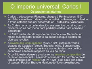 O Imperio universal: Carlos I
Os problemas internos
► Carlos I, educado en Flandres, chegou á Península en 1517,
sen falar castelán e rodeado de conselleiros flamengos. Herdou
o trono estando súa nai encerrada en Tordesillas (Valladolid).
► As Cortes reclamáronlle atención aos asuntos do reino, pero o
monarca só as convocou para pedirlles cartos para coroarse
Emperador.
► En 1520 partiu, dende o porto da Coruña, cara Alemaña, no
medio dun malestar crecente da poboación que estalou en
diversas revoltas:
► A revolta das Comunidades (1520-1521) xurdiu en varias
cidades de Castela (Toledo, Segovia, Ávila, Burgos) como
protesta dos fidalgos, artesáns e comerciantes pola política
económica e falta de respecto ás leis do reino.
► O conflito estendeuse e producíronse revoltas campesiñas de
carácter antiseñorial. O exército comuneiro foi derrotado polas
tropas imperiais en Villalar (25-IV-1521) e os seus principais
dirixentes, Padilla, Bravo e Maldonado, foron axustizados.
 