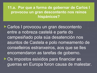 11.a. Por que a forma de gobernar de Carlos I
provocou un gran descontento nos reinos
hispánicos?
►Carlos I provocou un gran descontento
entre a nobreza castelá e parte do
campesiñado pola súa desatención nos
asuntos de Castela e polo nomeamento de
conselleiros estranxeiros, aos que se lles
encomendaron as tarefas de goberno.
►Os impostos esixidos para financiar as
guerras en Europa foron causa de malestar.
 