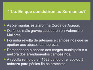 11.b. En que consistiron as Xermanías?
► As Xermanías estalaron na Coroa de Aragón.
► Os feitos máis graves sucederon en Valencia e
Mallorca.
► Foi unha revolta de artesáns e campesiños que se
opuñan aos abusos da nobreza.
► Demandaban o acceso aos cargos municipais e a
mellora dos arendamentos campesiños.
► A revolta remotou en 1523 cando o rei apoiou á
nobreza para pórlles fin ás protestas.
 