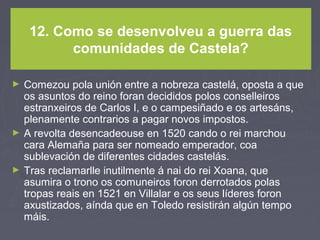 12. Como se desenvolveu a guerra das
comunidades de Castela?
► Comezou pola unión entre a nobreza castelá, oposta a que
os asuntos do reino foran decididos polos conselleiros
estranxeiros de Carlos I, e o campesiñado e os artesáns,
plenamente contrarios a pagar novos impostos.
► A revolta desencadeouse en 1520 cando o rei marchou
cara Alemaña para ser nomeado emperador, coa
sublevación de diferentes cidades castelás.
► Tras reclamarlle inutilmente á nai do rei Xoana, que
asumira o trono os comuneiros foron derrotados polas
tropas reais en 1521 en Villalar e os seus líderes foron
axustizados, aínda que en Toledo resistirán algún tempo
máis.
 