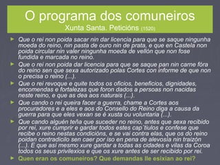 O programa dos comuneiros
Xunta Santa. Peticións (1520)
► Que o rei non poida sacar nin dar licencia para que se saque ningunha
moeda do reino, nin pasta de ouro nin de prata, e que en Castela non
poida circular nin valer ningunha moeda de vellón que non fose
fundida e marcada no reino.
► Que o rei non poida dar licencia para que se saque pan nin carne fóra
do reino sen que sexa autorizado polas Cortes con informe de que non
o precisa o reino (...).
► Que o rei revoque e quite todos os oficios, beneficios, dignidades,
encomendas e fortalezas que foron dados a persoas non nacidas
neste reino, e que as dea aos naturais (...).
► Que cando o rei queira facer a guerra, chame a Cortes aos
procuradores e a eles e aos do Consello do Reino diga a causa da
guerra para que eles vexan se é xusta ou voluntaria (...).
► Que cando alguén teña que suceder no reino, antes que sexa recibido
por rei, xure cumprir e gardar todos estes cap´tiulos e confese que
recibe o reino nestas condicións, e se vai contra elas, que os do reino
poidan contradicilo sen caer por iso en pena de alevosía nin traizón
(...). E que así mesmo xure gardar a todas as cidades e vilas da Coroa
todos os seus privilexios e que os xure antes de ser recibido por rei.
► Quen eran os comuneiros? Que demandas lle esixían ao rei?
 