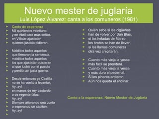 Nuevo mester de juglaría
Luís López Álvarez: canta a los comuneros (1981)
► Canto de esperanza
► Mil quinientos veintiuno,
► y en Abril para más señas,
► en Villalar ajustician
► quienes justicia pidieran.
► Malditos todos aquellos
► que firmaron la sentencia,
► malditos todos aquellos
► los que ajusticiar quisieran
► al que luchó por el pueblo
► y perdió tan justa guerra.
► Desde entonces ya Castilla
► no se ha vuelto a levantar,
► Ay, ay!
► en manos de rey bastardo
► o de regente falaz.
► Ay, ay!
► Siempre añorando una Junta
► o esperando un capitán.
► Ay, ay!
►  
► Quién sabe si las cigüeñas
► han de volver por San Blas,
► si las heladas de Marzo
► los brotes se han de llevar,
► si las llamas comuneras
► otra vez crepitarán.
► Cuanto más vieja la yesca
► más facil se prenderá.
► Cuanto más vieja la yesca
► y más duro el pedernal,
► Si los pinares ardieron
► Aún nos queda el encinar.
Canto a la esperanza. Nuevo Mester de Juglaría
 