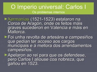 O Imperio universal: Carlos I
Os problemas internos
►XermaníasXermanías (1521-1523) estalaron na(1521-1523) estalaron na
Coroa de Aragón, onde os feitos máisCoroa de Aragón, onde os feitos máis
graves sucederon en Valencia e máis engraves sucederon en Valencia e máis en
Mallorca.Mallorca.
►Foi unha revolta de artesáns e campesiñosFoi unha revolta de artesáns e campesiños
que pedían ter acceso aos cargosque pedían ter acceso aos cargos
municipais e á mellora dos arrendamentosmunicipais e á mellora dos arrendamentos
campesiños.campesiños.
►Apelaron ao rei para que os defendese,Apelaron ao rei para que os defendese,
pero Carlos I aliouse coa nobreza, quepero Carlos I aliouse coa nobreza, que
gañou en 1523.gañou en 1523.
 