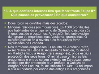 13. A que conflitos internos tivo que facer fronte Felipe II?
Que causas os provocaron? En que consistiron?
► Dous foron os conflitos máis destacados:
► Minorías relixiosas (os mouriscos). En 1566 prohibiulles
aos habitantes do antigo reino de Granada o uso da súa
lingua, vestido e costumes. A reacción foia sublevación
dun grupo de mouriscos nas Alpujarras granadinas. O
exército púxolle fin á revolta e os mouriscos foron
expulsados de Granada.
► Nos territorios aragoneses. O asunto de Antonio Pérez,
exsecretario de Felipe II. Acusado de traición, foi detido
en Madrid e fuxiu a Aragón (era aragonés), onde esixiu a
protección dos seus foros. O rei fai caso omiso as leis
aragonesas e entrou co seu exército en Zaragoza, como
castigo por dar protección a un prófugo, o Xustiza de
Aragón Xoán Lanuza, foi axustizado en 1491. O rei impón
a súa autoridade por enriba das antigas leis aragonesas.
 