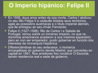O Imperio hipánico: Felipe II
► En 1556, dous anos antes da súa morte, Carlos I abdicou
no seu fillo Felipe II e cedeulle tódolos seus territorios,
agás as posesións austríacas e o título imperial alemán,
que lle entregou ao seu irmán Fernando.
► Felipe II (1527-1598), fillo de Carlos I e Sabela de
Portugal, reinou sobre un inmenso imperio, no que os
dominios americanos acadaron a súa máxima expansión;
pero ao non ser emperador, puido gobernar en función dos
intereses da monarquía hispánica.
► Diferenciándose do seu antecesor, o monarca
encargábase do goberno dende Madrid, que converteu en
capital en 1561. Nos arredores fixo construír O Escorial,
tamén residencia real e sede de goberno.
 