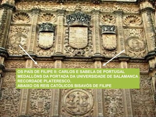 OS PAÍS DE FILIPE II: CARLOS E SABELA DE PORTUGAL
MEDALLÓNS DA PORTADA DA UNIVERSIDADE DE SALAMANCA
RECORDADE PLATERESCO.
ABAIXO OS REIS CATÓLICOS BISAVÓS DE FILIPE
 