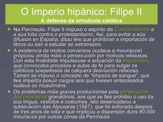 O Imperio hipánico: Filipe II
A defensa da ortodoxia católica
► Na Península, Filipe II impuxo o espírito daNa Península, Filipe II impuxo o espírito da ContrarreformaContrarreforma ee
a súa loita contra o protestantismo. Así, para evitar a súaa súa loita contra o protestantismo. Así, para evitar a súa
difusión en España, ditou leis que prohibían a importación dedifusión en España, ditou leis que prohibían a importación de
libros ou saír a estudar ao estranxeiro.libros ou saír a estudar ao estranxeiro.
► A existencia de moitos conversos (xudeus e mouriscos)A existencia de moitos conversos (xudeus e mouriscos)
propiciou aínda máis a persecución por motivos relixiosos.propiciou aínda máis a persecución por motivos relixiosos.
Con esta finalidade impulsouse a actuación daCon esta finalidade impulsouse a actuación da InquisiciónInquisición,,
que convocaba procesos e autos de fe para xulgar osque convocaba procesos e autos de fe para xulgar os
católicos sospeitosos de calquera desviación relixiosa.católicos sospeitosos de calquera desviación relixiosa.
Tamén se impuxo o concepto de “limpeza de sangue”, queTamén se impuxo o concepto de “limpeza de sangue”, que
lles impedía posuír cargos aos que tivesen antepasadoslles impedía posuír cargos aos que tivesen antepasados
xudeus ou musulmáns.xudeus ou musulmáns.
► Os problemas máis graves producíronse polaOs problemas máis graves producíronse pola persecuciónpersecución
dos mouriscosdos mouriscos granadinos, aos que se lles prohibiu o uso dagranadinos, aos que se lles prohibiu o uso da
súa lingua, vestidos e costumes. Isto desencadeou asúa lingua, vestidos e costumes. Isto desencadeou a
sublevación das Alpuxaras (1567), que foi sofocada despoissublevación das Alpuxaras (1567), que foi sofocada despois
de tres anos de loita e que implicou a dispersión duns 80.000de tres anos de loita e que implicou a dispersión duns 80.000
mouriscos por outras zonas da Península.mouriscos por outras zonas da Península.
 