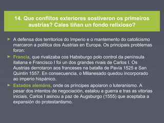 14. Que conflitos exteriores sostiveron os primeiros
austrias? Cales tiñan un fondo relixioso?
► A defensa dos territorios do Imperio e o mantemento do catolicismo
marcaron a política dos Austrias en Europa. Os principais problemas
foron:
► Francia, que rivalizaba cos Habsburgo polo control da península
italiana e Francisco I foi un dos grandes rivais de Carlos I. Os
Austrias derrotaron aos franceses na batalla de Pavía 1525 e San
Quintín 1557. En consecuencia, o Milanesado quedou incorporado
ao imperio hispánico.
► Estados alemáns, onde os príncipes apoiaron o luteranismo. A
pesar dos intentos de negociación, estalou a guerra e tras as vitorias
iniciais, Carlos I asinou a paz de Augsburgo (1555) que aceptaba a
expansión do protestantismo.
 