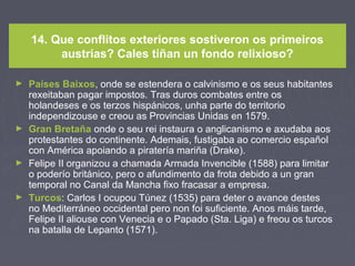 14. Que conflitos exteriores sostiveron os primeiros
austrias? Cales tiñan un fondo relixioso?
► Países Baixos, onde se estendera o calvinismo e os seus habitantes
rexeitaban pagar impostos. Tras duros combates entre os
holandeses e os terzos hispánicos, unha parte do territorio
independizouse e creou as Provincias Unidas en 1579.
► Gran Bretaña onde o seu rei instaura o anglicanismo e axudaba aos
protestantes do continente. Ademais, fustigaba ao comercio español
con América apoiando a piratería mariña (Drake).
► Felipe II organizou a chamada Armada Invencible (1588) para limitar
o poderío británico, pero o afundimento da frota debido a un gran
temporal no Canal da Mancha fixo fracasar a empresa.
► Turcos: Carlos I ocupou Túnez (1535) para deter o avance destes
no Mediterráneo occidental pero non foi suficiente. Anos máis tarde,
Felipe II aliouse con Venecia e o Papado (Sta. Liga) e freou os turcos
na batalla de Lepanto (1571).
 