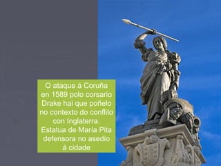 O ataque á Coruña
en 1589 polo corsario
Drake hai que poñelo
no contexto do conflito
con Inglaterra.
Estatua de María Pita
defensora no asedio
á cidade
 