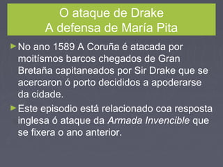 O ataque de Drake
A defensa de María Pita
►No ano 1589 A Coruña é atacada por
moitísmos barcos chegados de Gran
Bretaña capitaneados por Sir Drake que se
acercaron ó porto decididos a apoderarse
da cidade.
►Este episodio está relacionado coa resposta
inglesa ó ataque da Armada Invencible que
se fixera o ano anterior.
 