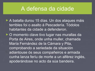 A defensa da cidade
► A batalla durou 15 días. Un dos ataques máis
terribles foi o asalto á Pescadería. Tódolos
habitantes da cidade a defenderon.
► O momento clave tivo lugar nas murallas da
Porta de Aires, onde unha muller, chamada
María Fernández de la Cámara y Pita,
comprobando a seriedade da situación
adiantouse ós seus compañeiros e armada
cunha lanza feríu de morte a un alférez inglés,
apoderándose no acto da súa bandeira.
 