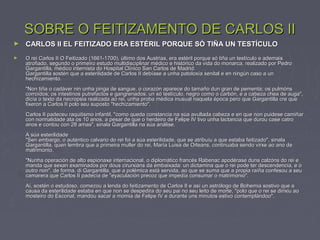 SOBRE O FEITIZAMENTO DE CARLOS IISOBRE O FEITIZAMENTO DE CARLOS II
► CARLOS II EL FEITIZADO ERA ESTÉRIL PORQUE SÓ TIÑA UN TESTÍCULOCARLOS II EL FEITIZADO ERA ESTÉRIL PORQUE SÓ TIÑA UN TESTÍCULO
► O rei Carlos II O Feitizado (1661-1700), último dos Austrias, era estéril porque só tiña un testículo e ademaisO rei Carlos II O Feitizado (1661-1700), último dos Austrias, era estéril porque só tiña un testículo e ademais
atrofiado, segundo o primeiro estudo multidisciplinar médico e histórico da vida do monarca, realizado por Pedroatrofiado, segundo o primeiro estudo multidisciplinar médico e histórico da vida do monarca, realizado por Pedro
Gargantilla, médico internista do Hospital Clínico San Carlos de Madrid.Gargantilla, médico internista do Hospital Clínico San Carlos de Madrid.
Gargantilla sostén que a esterilidade de Carlos II debíase a unha patoloxía xenital e en ningún caso a unGargantilla sostén que a esterilidade de Carlos II debíase a unha patoloxía xenital e en ningún caso a un
hechizamiento.hechizamiento.
"Non tiña o cadáver nin unha pinga de sangue, o corazón aparece do tamaño dun gran de pementa; os pulmóns"Non tiña o cadáver nin unha pinga de sangue, o corazón aparece do tamaño dun gran de pementa; os pulmóns
corroídos; os intestinos putrefactos e gangrenados; un só testículo, negro como o carbón, e a cabeza chea de auga",corroídos; os intestinos putrefactos e gangrenados; un só testículo, negro como o carbón, e a cabeza chea de auga",
dicía o texto da necropsia realizada ao rei, unha proba médica inusual naquela época pero que Gargantilla cre quedicía o texto da necropsia realizada ao rei, unha proba médica inusual naquela época pero que Gargantilla cre que
fixeron a Carlos II polo seu suposto "hechizamiento".fixeron a Carlos II polo seu suposto "hechizamiento".
Carlos II padeceu raquitismo infantil, "como queda constancia na súa avultada cabeza e en que non puidese camiñarCarlos II padeceu raquitismo infantil, "como queda constancia na súa avultada cabeza e en que non puidese camiñar
con normalidade ata os 10 anos, a pesar de que o herdeiro de Felipe IV tivo unha lactancia que durou case catrocon normalidade ata os 10 anos, a pesar de que o herdeiro de Felipe IV tivo unha lactancia que durou case catro
anos e contou con 28 amas", sinala Gargantilla na súa análise.anos e contou con 28 amas", sinala Gargantilla na súa análise.
A súa esterilidadeA súa esterilidade
"Sen embargo, o auténtico calvario do rei foi a súa esterilidade, que se atribuíu a que estaba feitizado", sinala"Sen embargo, o auténtico calvario do rei foi a súa esterilidade, que se atribuíu a que estaba feitizado", sinala
Gargantilla, quen lembra que a primeira muller do rei, María Luisa de Orleans, continuaba sendo virxe ao ano deGargantilla, quen lembra que a primeira muller do rei, María Luisa de Orleans, continuaba sendo virxe ao ano de
matrimonio.matrimonio.
"Nunha operación de alto espionaxe internacional, o diplomático francés Rabenac apodérase duns calzóns do rei e"Nunha operación de alto espionaxe internacional, o diplomático francés Rabenac apodérase duns calzóns do rei e
manda que sexan examinados por dous cirurxiáns da embaixada: un dictamina que o rei pode ter descendencia, e omanda que sexan examinados por dous cirurxiáns da embaixada: un dictamina que o rei pode ter descendencia, e o
outro non", de forma, di Gargantilla, que a polémica está servida, ao que se suma que a propia raíña confesou a seuoutro non", de forma, di Gargantilla, que a polémica está servida, ao que se suma que a propia raíña confesou a seu
camarera que Carlos II padecía de "eyaculación precoz que impedía consumar o matrimonio".camarera que Carlos II padecía de "eyaculación precoz que impedía consumar o matrimonio".
Aí, sostén o estudoso, comezou a lenda do feitizamento de Carlos II e así un astrólogo de Bohemia sostivo que aAí, sostén o estudoso, comezou a lenda do feitizamento de Carlos II e así un astrólogo de Bohemia sostivo que a
causa da esterilidade estaba en que non se despedira do seu pai no seu leito de morte, "polo que o rei se dirixiu aocausa da esterilidade estaba en que non se despedira do seu pai no seu leito de morte, "polo que o rei se dirixiu ao
mosteiro do Escorial, mandou sacar a momia de Felipe IV e durante uns minutos estivo contemplándoo".mosteiro do Escorial, mandou sacar a momia de Felipe IV e durante uns minutos estivo contemplándoo".
 