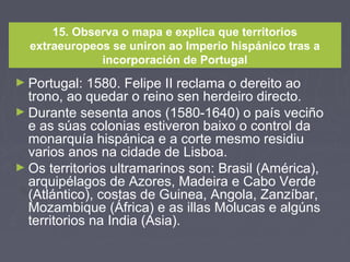 15. Observa o mapa e explica que territorios
extraeuropeos se uniron ao Imperio hispánico tras a
incorporación de Portugal
► Portugal: 1580. Felipe II reclama o dereito ao
trono, ao quedar o reino sen herdeiro directo.
► Durante sesenta anos (1580-1640) o país veciño
e as súas colonias estiveron baixo o control da
monarquía hispánica e a corte mesmo residiu
varios anos na cidade de Lisboa.
► Os territorios ultramarinos son: Brasil (América),
arquipélagos de Azores, Madeira e Cabo Verde
(Atlántico), costas de Guinea, Angola, Zanzíbar,
Mozambique (África) e as illas Molucas e algúns
territorios na India (Asia).
 