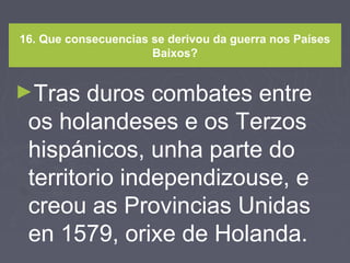 16. Que consecuencias se derivou da guerra nos Países
Baixos?
►Tras duros combates entre
os holandeses e os Terzos
hispánicos, unha parte do
territorio independizouse, e
creou as Provincias Unidas
en 1579, orixe de Holanda.
 