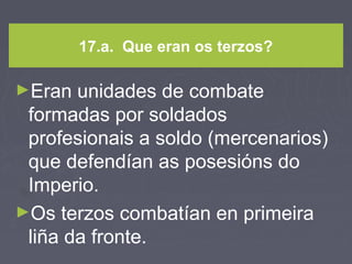 17.a. Que eran os terzos?
►Eran unidades de combate
formadas por soldados
profesionais a soldo (mercenarios)
que defendían as posesións do
Imperio.
►Os terzos combatían en primeira
liña da fronte.
 