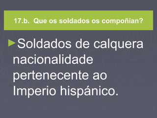 17.b. Que os soldados os compoñían?
►Soldados de calquera
nacionalidade
pertenecente ao
Imperio hispánico.
 