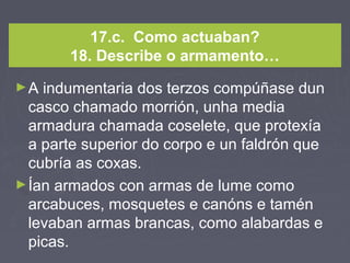 17.c. Como actuaban?
18. Describe o armamento…
►A indumentaria dos terzos compúñase dun
casco chamado morrión, unha media
armadura chamada coselete, que protexía
a parte superior do corpo e un faldrón que
cubría as coxas.
►Ían armados con armas de lume como
arcabuces, mosquetes e canóns e tamén
levaban armas brancas, como alabardas e
picas.
 