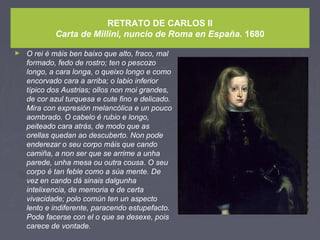 RETRATO DE CARLOS II
Carta de Millini, nuncio de Roma en España. 1680
► O rei é máis ben baixo que alto, fraco, mal
formado, fedo de rostro; ten o pescozo
longo, a cara longa, o queixo longo e como
encorvado cara a arriba; o labio inferior
típico dos Austrias; ollos non moi grandes,
de cor azul turquesa e cute fino e delicado.
Mira con expresión melancólica e un pouco
aombrado. O cabelo é rubio e longo,
peiteado cara atrás, de modo que as
orellas quedan ao descuberto. Non pode
enderezar o seu corpo máis que cando
camiña, a non ser que se arrime a unha
parede, unha mesa ou outra cousa. O seu
corpo é tan feble como a súa mente. De
vez en cando dá sinais dalgunha
intelixencia, de memoria e de certa
vivacidade; polo común ten un aspecto
lento e indiferente, paracendo estupefacto.
Pode facerse con el o que se desexe, pois
carece de vontade.
 