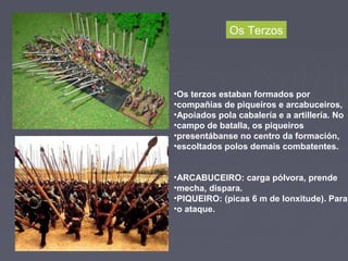 •Os terzos estaban formados por
•compañías de piqueiros e arcabuceiros,
•Apoiados pola cabalería e a artillería. No
•campo de batalla, os piqueiros
•presentábanse no centro da formación,
•escoltados polos demais combatentes.
•ARCABUCEIRO: carga pólvora, prende
•mecha, dispara.
•PIQUEIRO: (picas 6 m de lonxitude). Para
•o ataque.
Os Terzos
 