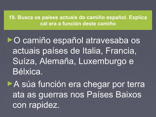 19. Busca os países actuais do camiño español. Explica
cal era a función deste camiño
►O camiño español atravesaba os
actuais países de Italia, Francia,
Suíza, Alemaña, Luxemburgo e
Bélxica.
►A súa función era chegar por terra
ata as guerras nos Países Baixos
con rapidez.
 
