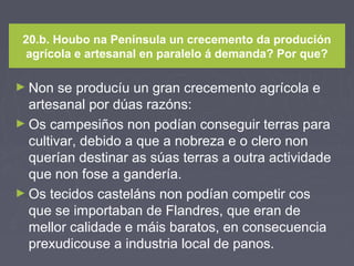 20.b. Houbo na Península un crecemento da produción
agrícola e artesanal en paralelo á demanda? Por que?
► Non se producíu un gran crecemento agrícola e
artesanal por dúas razóns:
► Os campesiños non podían conseguir terras para
cultivar, debido a que a nobreza e o clero non
querían destinar as súas terras a outra actividade
que non fose a gandería.
► Os tecidos casteláns non podían competir cos
que se importaban de Flandres, que eran de
mellor calidade e máis baratos, en consecuencia
prexudicouse a industria local de panos.
 