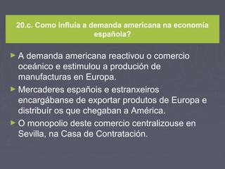 20.c. Como influía a demanda americana na economía
española?
► A demanda americana reactivou o comercio
oceánico e estimulou a produción de
manufacturas en Europa.
► Mercaderes españois e estranxeiros
encargábanse de exportar produtos de Europa e
distribuír os que chegaban a América.
► O monopolio deste comercio centralizouse en
Sevilla, na Casa de Contratación.
 