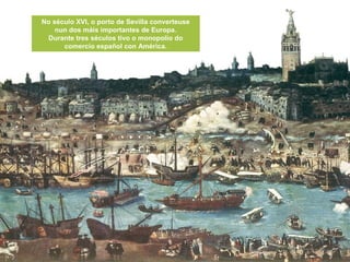 No século XVI, o porto de Sevilla converteuse
nun dos máis importantes de Europa.
Durante tres séculos tivo o monopolio do
comercio español con América.
 