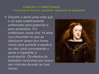 CARLOS II O ENFEITIZADOCARLOS II O ENFEITIZADO
Frei Antonio Álvarez Argüelles.Frei Antonio Álvarez Argüelles. Resposta ao InquisidorResposta ao Inquisidor
► Díxome o demo pola noite queDíxome o demo pola noite que
o rei está maleficamenteo rei está maleficamente
enfeitizado para gobernar eenfeitizado para gobernar e
para enxendrar. Foipara enxendrar. Foi
enfeitizado cando tiña 14 anosenfeitizado cando tiña 14 anos
cun chocolate no que secun chocolate no que se
disolveron sesos dun homedisolveron sesos dun home
morto para quitarlle a saúde emorto para quitarlle a saúde e
os riles, para corromperlle oos riles, para corromperlle o
seme e impedirlle aseme e impedirlle a
procreación. Os efectos doprocreación. Os efectos do
bebedizo renóvanse por lúas ebebedizo renóvanse por lúas e
son maiores durante as lúasson maiores durante as lúas
novas.novas.
 