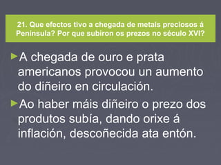 21. Que efectos tivo a chegada de metais preciosos á
Península? Por que subiron os prezos no século XVI?
►A chegada de ouro e prata
americanos provocou un aumento
do diñeiro en circulación.
►Ao haber máis diñeiro o prezo dos
produtos subía, dando orixe á
inflación, descoñecida ata entón.
 