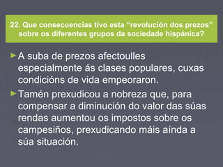 22. Que consecuencias tivo esta “revolución dos prezos”
sobre os diferentes grupos da sociedade hispánica?
►A suba de prezos afectoulles
especialmente ás clases populares, cuxas
condicións de vida empeoraron.
►Tamén prexudicou a nobreza que, para
compensar a diminución do valor das súas
rendas aumentou os impostos sobre os
campesiños, prexudicando máis aínda a
súa situación.
 