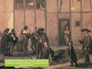 A partir de finais do s. XVI, o poder adquisitivo da
poboación española diminuíu a consecuencia da
suba dos prezos.
 