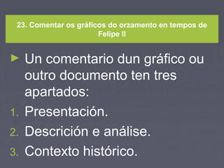 23. Comentar os gráficos do orzamento en tempos de
Felipe II
► Un comentario dun gráfico ou
outro documento ten tres
apartados:
1. Presentación.
2. Descrición e análise.
3. Contexto histórico.
 