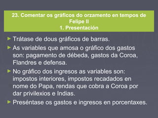 23. Comentar os gráficos do orzamento en tempos de
Felipe II
1. Presentación
► Trátase de dous gráficos de barras.
► As variables que amosa o gráfico dos gastos
son: pagamento de débeda, gastos da Coroa,
Flandres e defensa.
► No gráfico dos ingresos as variables son:
impostos interiores, impostos recadados en
nome do Papa, rendas que cobra a Coroa por
dar privilexios e Indias.
► Preséntase os gastos e ingresos en porcentaxes.
 