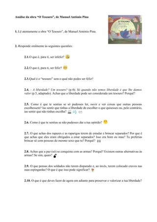 Análise da obra “O Tesouro”, de Manuel António Pina
1. Lê atentamente a obra “O Tesouro”, de Manuel António Pina.
2. Responde oralmente às seguintes questões:
2.1.O que é, para ti, ser infeliz?
2.2.O que é, para ti, ser feliz?
2.3.Qual é o “tesouro” sem o qual não podes ser feliz?
2.4. - A liberdade? Um tesouro? (p.4); Só quando não temos liberdade é que lhe damos
valor (p.5, adaptado). Achas que a liberdade pode ser considerada um tesouro? Porquê?
2.5. Como é que te sentias se só pudesses ler, ouvir e ver coisas que outras pessoas
escolhessem? Ias sentir que tinhas a liberdade de escolher o que quisesses ou, pelo contrário,
ias sentir que não tinhas escolha?
2.6. Como é que te sentias se não pudesses dar a tua opinião?
2.7. O que achas dos rapazes e as raparigas terem de estudar e brincar separados? Por que é
que achas que eles eram obrigados a estar separados? Isso era bom ou mau? Tu preferias
brincar só com pessoas do mesmo sexo que tu? Porquê?
2.8. Achas que a paz (só) se conquista com as armas? Porquê? Existem outras alternativas às
armas? Se sim, quais?
2.9. O que pensas dos soldados não terem disparado e, ao invés, terem colocado cravos nas
suas espingardas? O que é que isso pode significar?
2.10. O que é que deves fazer de agora em adiante para preservar e valorizar a tua liberdade?
 
