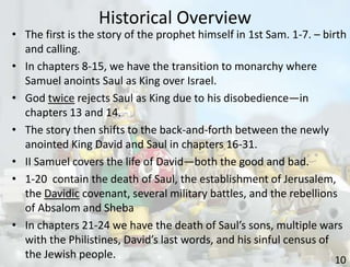 Historical Overview
10
• The first is the story of the prophet himself in 1st Sam. 1-7. – birth
and calling.
• In chapters 8-15, we have the transition to monarchy where
Samuel anoints Saul as King over Israel.
• God twice rejects Saul as King due to his disobedience—in
chapters 13 and 14.
• The story then shifts to the back-and-forth between the newly
anointed King David and Saul in chapters 16-31.
• II Samuel covers the life of David—both the good and bad.
• 1-20 contain the death of Saul, the establishment of Jerusalem,
the Davidic covenant, several military battles, and the rebellions
of Absalom and Sheba
• In chapters 21-24 we have the death of Saul’s sons, multiple wars
with the Philistines, David’s last words, and his sinful census of
the Jewish people.
 