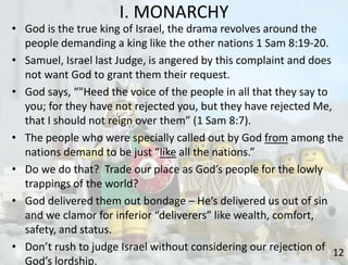 I. MONARCHY
12
• God is the true king of Israel, the drama revolves around the
people demanding a king like the other nations 1 Sam 8:19-20.
• Samuel, Israel last Judge, is angered by this complaint and does
not want God to grant them their request.
• God says, “"Heed the voice of the people in all that they say to
you; for they have not rejected you, but they have rejected Me,
that I should not reign over them” (1 Sam 8:7).
• The people who were specially called out by God from among the
nations demand to be just “like all the nations.”
• Do we do that? Trade our place as God’s people for the lowly
trappings of the world?
• God delivered them out bondage – He’s delivered us out of sin
and we clamor for inferior “deliverers” like wealth, comfort,
safety, and status.
• Don’t rush to judge Israel without considering our rejection of
God’s lordship.
 