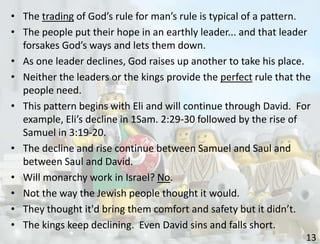 13
• The trading of God’s rule for man’s rule is typical of a pattern.
• The people put their hope in an earthly leader... and that leader
forsakes God’s ways and lets them down.
• As one leader declines, God raises up another to take his place.
• Neither the leaders or the kings provide the perfect rule that the
people need.
• This pattern begins with Eli and will continue through David. For
example, Eli’s decline in 1Sam. 2:29-30 followed by the rise of
Samuel in 3:19-20.
• The decline and rise continue between Samuel and Saul and
between Saul and David.
• Will monarchy work in Israel? No.
• Not the way the Jewish people thought it would.
• They thought it'd bring them comfort and safety but it didn’t.
• The kings keep declining. Even David sins and falls short.
 