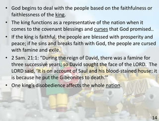 14
• God begins to deal with the people based on the faithfulness or
faithlessness of the king.
• The king functions as a representative of the nation when it
comes to the covenant blessings and curses that God promised..
• If the king is faithful, the people are blessed with prosperity and
peace; if he sins and breaks faith with God, the people are cursed
with famine and exile.
• 2 Sam. 21:1: “During the reign of David, there was a famine for
three successive years; so David sought the face of the LORD. The
LORD said, ‘It is on account of Saul and his blood-stained house; it
is because he put the Gibeonites to death.’”
• One king’s disobedience affects the whole nation.
 