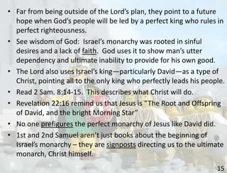 15
• Far from being outside of the Lord’s plan, they point to a future
hope when God’s people will be led by a perfect king who rules in
perfect righteousness.
• See wisdom of God: Israel’s monarchy was rooted in sinful
desires and a lack of faith. God uses it to show man’s utter
dependency and ultimate inability to provide for his own good.
• The Lord also uses Israel’s king—particularly David—as a type of
Christ, pointing all to the only king who perfectly leads his people.
• Read 2 Sam. 8:14-15. This describes what Christ will do.
• Revelation 22:16 remind us that Jesus is “The Root and Offspring
of David, and the bright Morning Star”
• No one prefigures the perfect monarchy of Jesus like David did.
• 1st and 2nd Samuel aren’t just books about the beginning of
Israel’s monarchy – they are signposts directing us to the ultimate
monarch, Christ himself.
 