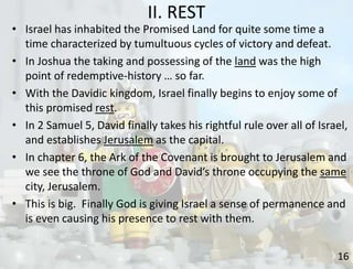 II. REST
16
• Israel has inhabited the Promised Land for quite some time a
time characterized by tumultuous cycles of victory and defeat.
• In Joshua the taking and possessing of the land was the high
point of redemptive-history … so far.
• With the Davidic kingdom, Israel finally begins to enjoy some of
this promised rest.
• In 2 Samuel 5, David finally takes his rightful rule over all of Israel,
and establishes Jerusalem as the capital.
• In chapter 6, the Ark of the Covenant is brought to Jerusalem and
we see the throne of God and David’s throne occupying the same
city, Jerusalem.
• This is big. Finally God is giving Israel a sense of permanence and
is even causing his presence to rest with them.
 
