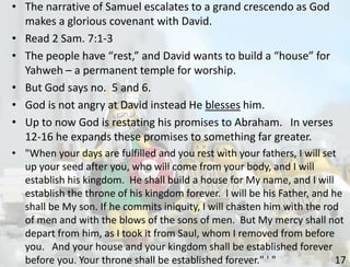 17
• The narrative of Samuel escalates to a grand crescendo as God
makes a glorious covenant with David.
• Read 2 Sam. 7:1-3
• The people have “rest,” and David wants to build a “house” for
Yahweh – a permanent temple for worship.
• But God says no. 5 and 6.
• God is not angry at David instead He blesses him.
• Up to now God is restating his promises to Abraham. In verses
12-16 he expands these promises to something far greater.
• "When your days are fulfilled and you rest with your fathers, I will set
up your seed after you, who will come from your body, and I will
establish his kingdom. He shall build a house for My name, and I will
establish the throne of his kingdom forever. I will be his Father, and he
shall be My son. If he commits iniquity, I will chasten him with the rod
of men and with the blows of the sons of men. But My mercy shall not
depart from him, as I took it from Saul, whom I removed from before
you. And your house and your kingdom shall be established forever
before you. Your throne shall be established forever." ' "
 
