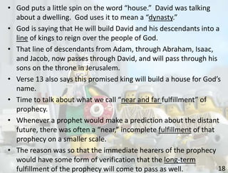 18
• God puts a little spin on the word “house.” David was talking
about a dwelling. God uses it to mean a “dynasty.”
• God is saying that He will build David and his descendants into a
line of kings to reign over the people of God.
• That line of descendants from Adam, through Abraham, Isaac,
and Jacob, now passes through David, and will pass through his
sons on the throne in Jerusalem.
• Verse 13 also says this promised king will build a house for God’s
name.
• Time to talk about what we call “near and far fulfillment” of
prophecy.
• Whenever a prophet would make a prediction about the distant
future, there was often a “near,” incomplete fulfillment of that
prophecy on a smaller scale.
• The reason was so that the immediate hearers of the prophecy
would have some form of verification that the long-term
fulfillment of the prophecy will come to pass as well.
 