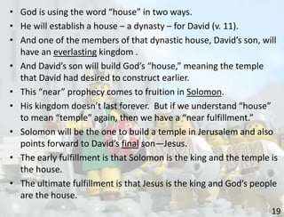 19
• God is using the word “house” in two ways.
• He will establish a house – a dynasty – for David (v. 11).
• And one of the members of that dynastic house, David’s son, will
have an everlasting kingdom .
• And David’s son will build God’s “house,” meaning the temple
that David had desired to construct earlier.
• This “near” prophecy comes to fruition in Solomon.
• His kingdom doesn’t last forever. But if we understand “house”
to mean “temple” again, then we have a “near fulfillment.”
• Solomon will be the one to build a temple in Jerusalem and also
points forward to David’s final son—Jesus.
• The early fulfillment is that Solomon is the king and the temple is
the house.
• The ultimate fulfillment is that Jesus is the king and God’s people
are the house.
 