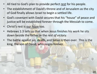 20
• All tied to God’s plan to provide perfect rest for his people.
• The establishment of David’s throne and of Jerusalem as the city
of God finally allows Israel to begin a settled life.
• God’s covenant with David secures that his “house” of peace and
justice will be established forever through the Messiah to come.
• Christ’s rest is our hope too.
• Hebrews 1:3 tells us that when Jesus finishes his work he sits
down beside the father in the rest of victory.
• The battle against sin, death, and Satan is then over. This is the
king, the son of David, who reigns forever.
 
